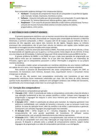 7
Num computador podemos distinguir três componentes básicos:
 Hardware – O conjunto de componentes físicos de um computador e os periféricos ligados
a ele. Exemplo: teclado, impressora, monitores e outros.
 Software – Conjunto instruções que são processados num computador. É a parte lógica do
computador. Ex: Sistema Operacional, editores gráficos, jogos, entre outros.
 Peopleware – É um conjunto de pessoas dedicadas a todo sistema computacional. Forma o
conjunto de recursos humanos deste sistema e envolve analistas de sistema,
programadores, entre outros.
3 HISTÓRICO DOS COMPUTADORES
O primeiro equipamento eletrônico com as mesmas características dos computadores atuais surgiu
durante a Segunda Guerra Mundial. Desenvolvido em conjunto pela Universidade de Harvard e a Marinha
Americana, o primeiro computador, o Mark I, ocupava 120 m3 de espaço, possuía milhares de reles e
precisava de três segundos para operar dois números de dez dígitos. Naquela época, os militares
precisavam dos computadores não só para fazer cálculos de balística com rapidez como também para
desvendar as mensagens secretas enviadas entre tropas alemães.
Em paralelo, o Exército americano desenvolvia o ENIAC. Possuindo cerca de 18 mil válvulas, o Eniac
foi desenvolvido em segredo para uso na guerra, e só ficou pronto meses depois de seu término. O Eniac
era uma máquina de 30 toneladas, 5 metros de largura por 24 de comprimento e possuía 800 Km de fios.
O grande problema do MARK I e do ENIAC era que a cada nova operação de programação sua
fiação elétrica tinha que ser totalmente refeita. Foi ai que John Von Neumann, um matemático de
Princeton, sugeriu que os computadores passassem a utilizar informações e programas na sua própria
memória eletrônica.
As instruções e dados seriam armazenados em memórias eletrônicas de uma maneira codificada
em cadeias de uns e zeros, única linguagem que os equipamentos eletrônicos realmente entendem.
Para acelerar o processo de desenvolvimento dos novos computadores, surgem, em 1947, os
transistores. Os transistores eram menores, duravam mais, esquentavam menos e consumiam menos
energia que as válvulas.
Hoje em dia, não existem mais computadores construídos com transistores já que estes
componentes eletrônicos foram totalmente substituídos por chips. Eles são feitos de silício, elemento
químico muito abundante na natureza, substituem com vantagem centenas e ate milhões de transistores,
possibilitando uma miniaturização ainda maior na construção dos micros.
3.1 Geração dos computadores
Classificando os computadores por geração:
 I Geração (1940 – 1952): E constituída por todos os computadores construídos a base de válvulas e
cuja aplicação fundamental se deu nos campos científico e militar. Utilizam como linguagem de
programação a linguagem de máquina e como única memória para armazenar informação os
cartões perfurados.
 II Geração (1952 – 1964): A substituição da válvula pelo transistor. As máquinas ganharam mais
potência e confiabilidade, com redução de tamanho e consumo, o que as tornavam muito mais
práticas. As áreas de aplicação foram, além da científica e da militar, a administrativa e gerencial.
Começaram a ser utilizadas linguagens de programação mais evoluídas.
 III Geração (1964 – 1971): Surgem os CI – Circuitos integrados. Os chips que consiste no
encapsulamento de uma grande quantidade de transistores. O software evoluiu
consideravelmente, com um grande desenvolvimento dos sistemas operacionais.
 IV Geração (1971 – 1981): Em 1971 aparece o microprocessador, que consiste na inclusão de toda
a CPU de um computador num único chip. Fabricação em larga escala de micros, computadores
pessoais. O disquete é utilizado como a unidade de armazenamento externo. Surgem muitas
linguagens de programação e as redes de computadores permitindo a sua interligação.
 