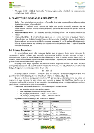 8
 V Geração (1981 – 2003...): Notebooks, Palmtops, Laptops, Alta velocidade no processamento,
inteligência artificial, robótica.
4. CONCEITOS RELACIONADOS À INFORMÁTICA
 Dados – É um fato isolado que completa a informação. Uma vez processados (ordenados, somados,
filtrados) constituem informação útil.
 Informação – É definida como conjunto de dados que permite transmitir qualquer tipo de
conhecimento. Portanto, existirá informação sempre que se der a conhecer algo que até então se
desconhecia.
 Processamento de Dados – É o trabalho realizado pelo computador a fim de obter um resultado
prático.
 Sistemas Numéricos – É um conjunto de regras que nos permite escrever e ler qualquer número,
utilizando para isto símbolos básicos. O sistema de numeração utilizado é o sistema decimal, assim
denominado por ser composto de 10 elementos agrupados de 10 em 10 (ou base 10). Atualmente,
além do sistema decimal, são utilizados em informática o sistema binário (base 2), o octal (base 8) e
o hexadecimal (base 16).
4.1 Sistema de medidas
Os computadores atuais são máquinas digitais que processam dados como números. Os
computadores digitais realizam suas operações em números binários, ou seja, números na base 2,
enquanto nosso sistema de numeração e contagem é baseado na base 10, ou seja, usamos dígitos de 0 a 9.
Portanto, sendo o computador digital usuário de base numérica 2, significa que este só usa internamente
grandezas que corresponderiam aos dígitos 0 e 1.
No computador, Bit (b) representa a sua menor unidade de processamento e em última instância
corresponde aos dígitos 0 e 1. Quando se tem um conjunto formado por 8 bits, chamamos por convenção
de byte. A seguir um exemplo esquemático de um byte.
1 0 1 0 1 0 1 0
No computador um caractere — como uma letra, por exemplo — é representado por um Byte. Para
quantificar a memória do computador é utilizado um sistema de medida, o byte (B).
Quando se tecla no computador uma letra “A”, por exemplo, automaticamente ele utiliza um
caractere da sua memória. Se você digitar, por exemplo, a palavra INFORMÁTICA, significa que o
computador utilizou 11 caracteres da sua memória. Como cada caractere é representado por um byte,
significa dizer também que foram utilizados 11 bytes.
Para facilitar a escrita destes valores é utilizada a seguinte unidade abaixo:
• KB, Kilobyte, corresponde a 1 byte x 1.000
• MB, Megabyte, corresponde a 1 byte x 1.000.000
• GB, Gigabyte, corresponde a 1 byte x 1.000.000.000
• TB, Terabyte, corresponde a 1 byte x 1.000.000.000.000
Veja na tabela abaixo a relação das unidades de medidas:
Unidade Símbolo Valor Valor exato
Bit b 1 ou 0 0 ou 1
Byte B 8 bits 2
0
= 1 byte
Kbyte KB 1024 bytes 2
10
= 1 024 bytes
Megabyte MB 1024 Kilobytes 2
20
= 1 048 576 bytes
Gigabyte GB 1024 Megabytes 2
30
= 1 073 741 824 bytes
Terabyte TB 1024 Gigabytes 2
40
= 1 099 511 627 776 bytes
Petabyte PB 1024 Terabytes 2
40
= 1 099 511 627 776 bytes
 
