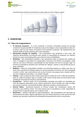 9
Uma forma bem simples de assimilarmos os bytes pode ser visto na figura a seguir:
5. HARDWARE
5.1 Tipos de computadores
 PC (Personal Computer) – É o mais conhecido. O primeiro computador pessoal do mercado
mundial foi lançado pela IBM. Em função dos avanços tecnológicos, esses computadores estão com
os preços cada vez mais baixos, tornando-os mais acessíveis às pessoas. São equipamentos que
realizam desde as tarefas rotineiras até as mais avançadas.
 Workstations (Estação de Trabalho) – São computadores mais poderosos e mais caros. São
máquinas desenvolvidas normalmente para atender as necessidades de empresas, em sistemas
bancários ou para computação gráfica, que requerem maior confiabilidade.
 Notebooks – São computadores portáteis e que reproduzem todos os aspectos dos modelos de
mesa. A vantagem é que podem ser transportados, funcionam com baterias recarregáveis, estão
cada vez mais leves e oferecem a possibilidade de você trabalhar com eles em qualquer lugar. Os
primeiros computadores portáteis eram chamados de “laptops”, maiores e mais pesados do que os
atuais notebooks.
 Netbooks – Classe de computadores portáteis com dimensão pequena ou média, peso leve, de
baixo custo e geralmente utilizados apenas em serviços baseados na Internet, tais como navegação
na web e e-mails. Suas características mais comuns incluem uma pequena tela, conexão sem fio,
mas sem unidade de disco óptico, e um teclado reduzido.
 Palmtop – Cabe na palma da mão e realiza quase todas as tarefas de um PC. É fácil de transportar,
pode ser usado em qualquer lugar ou ocasião, sendo a pouco tempo atrás uma ferramenta muito
utilizada por executivos de empresas, principalmente
 Smartphones – Telefone celular com funcionalidades avançadas que podem ser estendidas por
meio de programas executadas no seu sistema operacional. Possui conexão com redes de dados
para acessar a Internet, sincronização de dados, agenda de contatos e compromissos etc.
 Internet Tablets - Geralmente possuem as mesmas funções dos smartphones, porém não
funcionam como telefone celular. Tem telas maiores que os smartphones e maior capacidade de
processamento. É operado apenas com os dedos na tela.
 Mainframes – Também chamados de supercomputadores - São computadores com alto poder de
processamento de dados. Algumas aplicações como de sistemas bancários ou de controle de vôos
espaciais, por exemplo, necessitam de computadores de grande porte como os mainframes.
 
