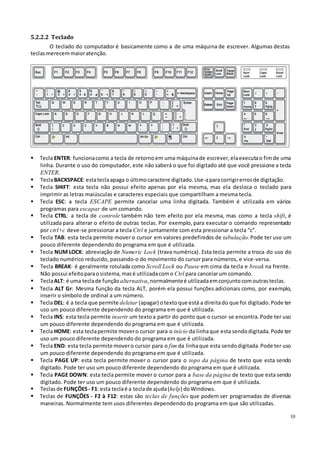 10
5.2.2.2 Teclado
O teclado do computador é basicamente como a de uma máquina de escrever. Algumas destas
teclasmerecemmaioratenção.
 Tecla ENTER: funcionacomo a tecla de retornoem uma máquinade escrever, elaexecutao fimde uma
linha. Durante o uso do computador, este não saberá o que foi digitado até que você pressione a tecla
ENTER.
 TeclaBACKSPACE: estateclaapaga o últimocaractere digitado.Use-aparacorrigirerrosde digitação.
 Tecla SHIFT: esta tecla não possui efeito apenas por ela mesma, mas ela desloca o teclado para
imprimir as letras maiúsculas e caracteres especiais que compartilham a mesma tecla.
 Tecla ESC: a tecla ESCAPE permite cancelar uma linha digitada. Também é utilizada em vários
programas para escapar de um comando.
 Tecla CTRL: a tecla de controle também não tem efeito por ela mesma, mas como a tecla shift, é
utilizada para alterar o efeito de outras teclas. Por exemplo, para executar o comando representado
por ctrl+c deve-se pressionar a tecla Ctrl e juntamente com esta pressionar a tecla “c”.
 Tecla TAB: esta tecla permite mover o cursor em valores predefinidos de tabulação. Pode ter uso um
pouco diferente dependendo do programa em que é utilizada.
 Tecla NUM LOCK: abreviação de Numeric Lock (trava numérica). Esta tecla permite a troca do uso do
teclado numérico reduzido, passando-o do movimento do cursor para números, e vice-versa.
 Tecla BREAK: é geralmente rotulada como Scroll Lock ou Pause em cima da tecla e break na frente.
Não possui efeitoparaosistema,masé utilizadacomo Ctrl para cancelarum comando.
 TeclaALT: é uma teclade funçãoalternativa,normalmenteé utilizadaemconjuntocomoutrasteclas.
 Tecla ALT Gr: Mesma função da tecla ALT, porém ela possui funções adicionais como, por exemplo,
inserir o símbolo de ordinal a um número.
 Tecla DEL: é a tecla que permite deletar (apagar) otextoque está a direitado que foi digitado.Pode ter
uso um pouco diferente dependendo do programa em que é utilizada.
 Tecla INS: esta tecla permite inserir um textoa partir do ponto que o cursor se encontra. Pode ter uso
um pouco diferente dependendo do programa em que é utilizada.
 Tecla HOME: esta teclapermite movero cursor para o início da linhaque esta sendodigitada.Pode ter
uso um pouco diferente dependendo do programa em que é utilizada.
 Tecla END: esta tecla permite movero cursor para o fim da linhaque esta sendodigitada.Pode ter uso
um pouco diferente dependendo do programa em que é utilizada.
 Tecla PAGE UP: esta tecla permite mover o cursor para o topo da página de texto que esta sendo
digitado. Pode ter uso um pouco diferente dependendo do programa em que é utilizada.
 Tecla PAGE DOWN: esta tecla permite mover o cursor para a base da página de texto que esta sendo
digitado. Pode ter uso um pouco diferente dependendo do programa em que é utilizada.
 Teclasde FUNÇÕES- F1: esta teclaé a teclade ajuda(help) doWindows.
 Teclas de FUNÇÕES - F2 à F12: estas são teclas de funções que podem ser programadas de diversas
maneiras. Normalmente tem usos diferentes dependendo do programa em que são utilizadas.
 
