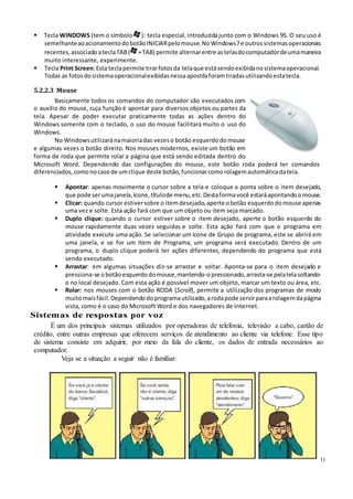 11
 Tecla WINDOWS (tem o símbolo ): tecla especial, introduzidajunto com o Windows 95. O seu uso é
semelhanteaoacionamentodobotãoINICIARpelomouse. NoWindows7e outrossistemasoperacionais
recentes,associadoateclaTAB( +TAB) permite alternarentre astelasdocomputadordeumamaneira
muito interessante, experimente.
 Tecla Print Screen:Esta teclapermite tirarfotosda telaque estásendoexibidanosistemaoperacional.
Todas as fotosdosistemaoperacionalexibidasnessaapostilaforamtiradasutilizandoestatecla.
5.2.2.3 Mouse
Basicamente todos os comandos do computador são executados com
o auxílio do mouse, cuja função é apontar para diversos objetos ou partes da
tela. Apesar de poder executar praticamente todas as ações dentro do
Windows somente com o teclado, o uso do mouse facilitará muito o uso do
Windows.
No Windowsutilizaránamaioriadas vezeso botão esquerdodomouse
e algumas vezes o botão direito. Nos mouses modernos, existe um botão em
forma de roda que permite rolar a página que está sendo editada dentro do
Microsoft Word. Dependendo das configurações do mouse, este botão roda poderá ter comandos
diferenciados,comonocasode umclique deste botão,funcionarcomorolagemautomáticadatela.
 Apontar: apenas movimente o cursor sobre a tela e coloque a ponta sobre o item desejado,
que pode serumajanela,ícone, títulode menu,etc.Destaformavocê estaráapontandoomouse.
 Clicar: quando cursor estiversobre o itemdesejado,aperte obotão esquerdodomouse apenas
uma vez e solte. Esta ação fará com que um objeto ou item seja marcado.
 Duplo clique: quando o cursor estiver sobre o item desejado, aperte o botão esquerdo do
mouse rapidamente duas vezes seguidas e solte. Esta ação fará com que o programa em
atividade execute uma ação. Se selecionar um ícone de Grupo de programa, este se abrirá em
uma janela, e se for um Item de Programa, um programa será executado. Dentro de um
programa, o duplo clique poderá ter ações diferentes, dependendo do programa que está
sendo executado.
 Arrastar: em algumas situações diz-se arrastar e soltar. Aponta-se para o item desejado e
pressiona-se obotãoesquerdodomouse,mantendo-opressionado, arrasta-se pelatelasoltando-
o no local desejado. Com esta ação é possível mover um objeto, marcar um texto ou área, etc.
 Rolar: nos mouses com o botão RODA (Scroll), permite a utilização dos programas de modo
muitomaisfácil.Dependendodoprogramautilizado,arodapode servirparaarolagemdapágina
vista, como é o caso do Microsoft Word e dos navegadores de Internet.
Sistemas de respostas por voz
É um dos principais sistemas utilizados por operadoras de telefonia, televisão a cabo, cartão de
crédito, entre outras empresas que oferecem serviços de atendimento ao cliente via telefone. Esse tipo
de sistema consiste em adquirir, por meio da fala do cliente, os dados de entrada necessários ao
computador.
Veja se a situação a seguir não é familiar:
 
