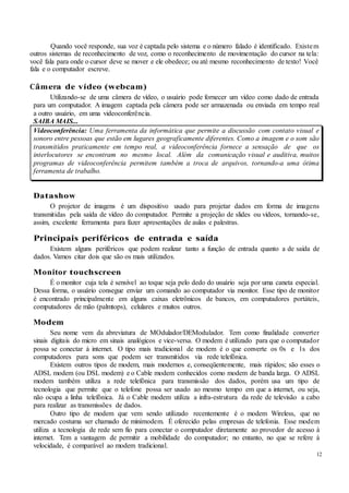 12
Quando você responde, sua voz é captada pelo sistema e o número falado é identificado. Existem
outros sistemas de reconhecimento de voz, como o reconhecimento de movimentação do cursor na tela:
você fala para onde o cursor deve se mover e ele obedece; ou até mesmo reconhecimento de texto! Você
fala e o computador escreve.
Câmera de vídeo (webcam)
Utilizando-se de uma câmera de vídeo, o usuário pode fornecer um vídeo como dado de entrada
para um computador. A imagem captada pela câmera pode ser armazenada ou enviada em tempo real
a outro usuário, em uma videoconferência.
SAIBA MAIS...
Videoconferência: Uma ferramenta da informática que permite a discussão com contato visual e
sonoro entre pessoas que estão em lugares geograficamente diferentes. Como a imagem e o som são
transmitidos praticamente em tempo real, a videoconferência fornece a sensação de que os
interlocutores se encontram no mesmo local. Além da comunicação visual e auditiva, muitos
programas de videoconferência permitem também a troca de arquivos, tornando-a uma ótima
ferramenta de trabalho.
Datashow
O projetor de imagens é um dispositivo usado para projetar dados em forma de imagens
transmitidas pela saída de vídeo do computador. Permite a projeção de slides ou vídeos, tornando-se,
assim, excelente ferramenta para fazer apresentações de aulas e palestras.
Principais periféricos de entrada e saída
Existem alguns periféricos que podem realizar tanto a função de entrada quanto a de saída de
dados. Vamos citar dois que são os mais utilizados.
Monitor touchscreen
É o monitor cuja tela é sensível ao toque seja pelo dedo do usuário seja por uma caneta especial.
Dessa forma, o usuário consegue enviar um comando ao computador via monitor. Esse tipo de monitor
é encontrado principalmente em alguns caixas eletrônicos de bancos, em computadores portáteis,
computadores de mão (palmtops), celulares e muitos outros.
Modem
Seu nome vem da abreviatura de MOdulador/DEModulador. Tem como finalidade converter
sinais digitais do micro em sinais analógicos e vice-versa. O modem é utilizado para que o computador
possa se conectar à internet. O tipo mais tradicional de modem é o que converte os 0s e 1s dos
computadores para sons que podem ser transmitidos via rede telefônica.
Existem outros tipos de modem, mais modernos e, conseqüentemente, mais rápidos; são esses o
ADSL modem (ou DSL modem) e o Cable modem conhecidos como modem de banda larga. O ADSL
modem também utiliza a rede telefônica para transmissão dos dados, porém usa um tipo de
tecnologia que permite que o telefone possa ser usado ao mesmo tempo em que a internet, ou seja,
não ocupa a linha telefônica. Já o Cable modem utiliza a infra-estrutura da rede de televisão a cabo
para realizar as transmissões de dados.
Outro tipo de modem que vem sendo utilizado recentemente é o modem Wireless, que no
mercado costuma ser chamado de minimodem. É oferecido pelas empresas de telefonia. Esse modem
utiliza a tecnologia de rede sem fio para conectar o computador diretamente ao provedor de acesso à
internet. Tem a vantagem de permitir a mobilidade do computador; no entanto, no que se refere à
velocidade, é comparável ao modem tradicional.
 