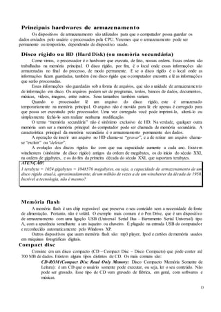 13
Principais hardwares de armazenamento
Os dispositivos de armazenamento são utilizados para que o computador possa guardar os
dados enviados pelo usuário e processados pela CPU. Veremos que o armazenamento pode ser
permanente ou temporário, dependendo do dispositivo usado.
Disco rígido ou HD (Hard Disk) (ou memória secundária)
Como vimos, o processador é o hardware que executa, de fato, nossas ordens. Essas ordens são
trabalhadas na memória principal. O disco rígido, por fim, é o local onde essas informações são
armazenadas no final do processo, de modo permanente. E se o disco rígido é o local onde as
informações ficam guardadas, também é no disco rígido que o computador encontra e lê as informações
que serão processadas.
Essas informações são guardadas sob a forma de arquivos, que são a unidade de armazenamento
de informação em disco. Os arquivos podem ser de programas, textos, bancos de dados, documentos,
músicas, vídeos, imagens, entre outros. Seus tamanhos também variam.
Quando o processador lê um arquivo do disco rígido, este é armazenado
temporariamente na memória principal. O arquivo não é movido para lá: ele apenas é carregado para
que possa ser executado pelo processador. Uma vez carregado você pode imprimi-lo, alterá-lo ou
simplesmente fechá-lo sem realizar nenhuma modificação.
O termo “memória secundária” não é sinônimo exclusivo de HD. Na verdade, qualquer outra
memória sem ser a memória principal do computador pode ser chamada de memória secundária. A
característica principal da memória secundária é o armazenamento permanente dos dados.
A operação de inserir um arquivo no HD chama-se “gravar”, e a de retirar um arquivo chama-
se “excluir” ou “deletar”.
A evolução dos discos rígidos faz com que sua capacidade aumente a cada ano. Existem
winchesters (sinônimo de disco rígido) antigos da ordem de megabytes, os do início do século XXI,
na ordem de gigabytes, e os do fim da primeira década do século XXI, que suportam terabytes.
ATENÇÃO!
1 terabyte = 1024 gigabytes = 1048576 megabytes, ou seja, a capacidade de armazenamento de um
disco rígido atual é, aproximadamente, de um milhão de vezes a de um winchester da década de 1950.
Incrível a tecnologia, não é mesmo?
Memória flash
A memória flash é um chip regravável que preserva o seu conteúdo sem a necessidade de fonte
de alimentação. Portanto, não é volátil. O exemplo mais comum é o Pen Drive, que é um dispositivo
de armazenamento com uma ligação USB (Universal Serial Bus – Barramento Serial Universal) tipo
A, com a aparência semelhante a um isqueiro ou chaveiro. É plugado na entrada USB do computador
e reconhecido automaticamente pelo Windows XP.
Outros dispositivos que usam memória flash são: mp3 player, Ipod e cartões de memória usados
em máquinas fotográficas digitais.
Compact disc
Consiste em um disco compacto (CD – Compact Disc – Disco Compacto) que pode conter até
700 MB de dados. Existem alguns tipos distintos de CD. Os mais comuns são:
CD-ROM (Compact Disc Read Only Memory: Disco Compacto Memória Somente de
Leitura): é um CD que o usuário somente pode executar, ou seja, ler o seu conteúdo. Não
pode ser gravado. Esse tipo de CD vem gravado de fábrica, em geral, com softwares e
músicas.
 