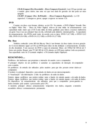 14
CD-R (Compact Disc Recordable – Disco Compacto Gravável): é um CD que permite que
o usuário grave dados, mas uma vez que esse dado foi gravado ele não pode ser mais
apagado.
CD-RW (Compact Disc ReWritable – Disco Compacto Regravável): é o CD
regravável. Consegue-se gravar, apagar e regravar no mesmo CD.
DVD
Consiste em disco com formato idêntico ao do CD. No entanto, o DVD (Digital Versatile Disc
ou Digital Video Disc – Disco de Vídeo Digital) trata-se de uma mídia de armazenamento com
capacidade muito maior que o CD. É uma mídia de ótima qualidade para vídeos e recursos multimídia
em geral. Esse é seu uso principal hoje em dia, sobretudo pela indústria cinematográfica. A capacidade
de armazenamento dos DVDs pode variar de acordo com os tipos: DVD-5 (4,7 GB), o DVD-9 (8,5
GB), DVD-10 (9,4 GB), o DVD-14 (13,2 GB) e o DVD-18 (17 GB).
Blu Ray
Também conhecido como BD (de Blu-ray Disc) é um formato de disco óptico da nova geração
de 12 cm de diâmetro (igual ao CD e ao DVD) para vídeo de alta definição e armazenamento de dados
de alta densidade. É um sucessor do DVD e capaz de armazenar filmes até 1080p Full HD de até 4
horas sem perdas. Requer uma TV full HD de LCD, plasma ou LED para explorar todo seu potencial.
Sua capacidade varia de 25 (camada simples) a 50 (camada dupla) Gigabytes.
RESUMINDO...
Periféricos são hardwares que propiciam a interação do usuário com o computador.
O principal objetivo de um periférico é aumentar as capacidades de interação do computador
com o usuário.
Os periféricos de entrada são utilizados pelos usuários para que eles possam enviar dados ao
computador.
O teclado é o principal dispositivo para entrada de dados em um microcomputador.
A “visualização” das informações é feita via periféricos de saída de dados.
Existem alguns periféricos que podem realizar tanto a função de entrada quanto a de saída de dados.
Existem alguns periféricos que podem realizar tanto a função de entrada quanto a de saída de dados.
Os dispositivos de armazenamento são utilizados para que o computador possa guardar os
dados enviados pelo usuário e processados pela CPU.
A memória principal oferece armazenamento temporário dos dados, enquanto a memória
secundária oferece o armazenamento permanente.
 