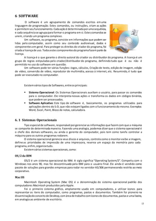 15
6 SOFTWARE
O software é um agrupamento de comandos escritos emuma
linguagem de programação. Estes comandos, ou instruções, criam as ações
e permitemseufuncionamento.Cadaaçãoé determinadaporumasequência,
e cada sequênciase agrupapara formar o programa em si.Estescomandosse
unem, criando um programa complexo.
Um software, ou programa, consiste em informações que podem ser
lidas pelo computador, assim como seu conteúdo audiovisual, dados e
componentes em geral. Para proteger os direitos do criador do programa, foi
criadaa licençade uso.Todosestescomponentesdoprogramafazemparte da
licença.
A licença é o que garante o direito autoral do criador ou distribuidor do programa. A licença é um
grupo de regras estipuladas pelo criador/distribuidor do programa, definindo tudo que é ou não é
permitido no uso do software em questão.
Um software pode ter várias funções: Jogos, cálculos, Criação de texto, edição de imagem, edição
de vídeo, conversão de vídeo, reprodutor de multimídia, acesso à internet, etc. Resumindo, é tudo que
pode ser executado no computador.
Existemváriostiposde Softwares,entreosprincipais:
 Sistema Operacional: Os Sistemas Operacionais auxiliam o usuário, para passar os comandos
para o computador. Ele interpreta nossas ações e transforma os dados em códigos binários,
que podem ser processados.
 Software Aplicativo: Este tipo de software é, basicamente, os programas utilizados para
aplicações dentro do S.O, que não estejamligados com o funcionamentodo mesmo. Exemplos:
Word, Excel, Paint, Bloco de notas, calculadora.
6. 1 Sistemas Operacionais
Tipo especial de software, responsável porgerenciaras informaçõesque fazemcom que a máquina
se comporte de determinada maneira. Fazendo umaanalogia, podemos dizer que o sistema operacional é
o chefe dos demais softwares, ou ainda o gerente do computador, pois tem como tarefa controlar a
máquina para os outros programas rodarem.
O sistema operacional gerencia seus discos e arquivos, controla como o monitor exibe a imagem,
define as prioridades de impressão de uma impressora, reserva um espaço da memória para cada
programa,enfim,organizatudo.
Existemváriossistemasoperacionais,como:
OS/2da IBM
OS/2 é um sistema operacional da IBM. A sigla significa "Operating System/2". Competiu com o
Windows nos anos 90, mas foi descontinuado pela IBM para o usuário final. Ele ainda é vendido como
pacote de soluções para grandes empresas para rodar no servidor AS/306 permanecendo restrito ao meio
corporativo.
MacOS
Macintosh Operating System (Mac OS) é a denominação do sistema operacional padrão dos
computadores Macintosh produzidos pela Apple.
Foi o primeiro sistema gráfico, amplamente usado em computadores, a utilizar ícones para
representar os itens do computador, como programas, pastas e documentos. Também foi pioneiro na
disseminaçãodoconceitode Desktop,comáreade trabalhocomíconesde documentos, pastase umalixeira,
em analogia ao ambiente de escritório.
 