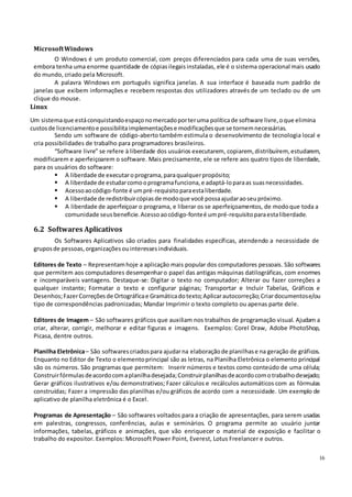 16
MicrosoftWindows
O Windows é um produto comercial, com preços diferenciados para cada uma de suas versões,
embora tenha uma enorme quantidade de cópiasilegaisinstaladas, ele é o sistema operacional mais usado
do mundo, criado pela Microsoft.
A palavra Windows em português significa janelas. A sua interface é baseada num padrão de
janelas que exibem informações e recebem respostas dos utilizadores através de um teclado ou de um
clique do mouse.
Linux
Um sistemaque estáconquistandoespaçonomercadoporteruma políticade software livre, oque elimina
custosde licenciamentoe possibilitaimplementaçõese modificaçõesque se tornemnecessárias.
Sendo um software de código-aberto também estimula o desenvolvimento de tecnologia local e
cria possibilidades de trabalho para programadores brasileiros.
“Software livre” se refere à liberdade dos usuários executarem, copiarem,distribuírem,estudarem,
modificarem e aperfeiçoarem o software. Mais precisamente, ele se refere aos quatro tipos de liberdade,
para os usuários do software:
 A liberdade de executaroprograma, paraqualquerpropósito;
 A liberdade de estudarcomooprogramafunciona, e adaptá-loparaas suasnecessidades.
 Acessoaocódigo-fonte é umpré-requisitoparaestaliberdade.
 A liberdade de redistribuircópiasde modoque você possaajudaraoseupróximo.
 A liberdade de aperfeiçoar o programa, e liberar os se aperfeiçoamentos, de modoque toda a
comunidade seus beneficie.Acessoaocódigo-fonteé umpré-requisitoparaestaliberdade.
6.2 Softwares Aplicativos
Os Softwares Aplicativos são criados para finalidades específicas, atendendo a necessidade de
gruposde pessoas, organizaçõesouinteressesindividuais.
Editores de Texto – Representamhoje a aplicação mais popular dos computadores pessoais. São softwares
que permitem aos computadores desempenharo papel das antigas máquinas datilográficas, com enormes
e incomparáveis vantagens. Destaque-se: Digitar o texto no computador; Alterar ou fazer correções a
qualquer instante; Formatar o texto e configurar páginas; Transportar e Incluir Tabelas, Gráficos e
Desenhos;FazerCorreçõesde Ortográficae Gramáticadotexto;Aplicarautocorreção;Criardocumentose/ou
tipo de correspondências padronizadas; Mandar Imprimir o texto completo ou apenas parte dele.
Editores de Imagem – São softwares gráficos que auxiliam nos trabalhos de programação visual. Ajudam a
criar, alterar, corrigir, melhorar e editar figuras e imagens. Exemplos: Corel Draw, Adobe PhotoShop,
Picasa, dentre outros.
Planilha Eletrônica– São softwarescriadospara ajudarna elaboraçãode planilhase na geração de gráficos.
Enquanto no Editor de Texto o elementoprincipal são as letras, na Planilha Eletrônica o elemento principal
são os números. São programas que permitem: Inserir números e textos como conteúdo de uma célula;
Construirfórmulasdeacordocomaplanilhadesejada;Construirplanilhasdeacordocomotrabalhodesejado;
Gerar gráficos ilustrativos e/ou demonstrativos; Fazer cálculos e recálculos automáticos com as fórmulas
construídas; Fazer a impressão das planilhas e/ou gráficos de acordo com a necessidade. Um exemplo de
aplicativo de planilha eletrônica é o Excel.
Programas de Apresentação – São softwares voltados para a criação de apresentações, para serem usadas
em palestras, congressos, conferências, aulas e seminários. O programa permite ao usuário juntar
informações, tabelas, gráficos e animações, que vão enriquecer o material de exposição e facilitar o
trabalho do expositor. Exemplos: Microsoft Power Point, Everest, Lotus Freelancer e outros.
 