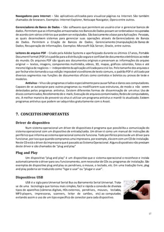 17
Navegadores para Internet – São aplicativos utilizados para visualizar páginas na Internet. São também
chamados de browsers. Exemplos: Internet Explorer, Netscape Navigator, Opera entre outros.
Gerenciadores de Banco de Dados – São softwares que permitem ao usuário criar e gerenciar bancos de
dados.PermitemqueasinformaçõesarmazenadasnosBancosde Dadospossamserordenadase recuperadas
de acordocom várioscritériosque podemserestipulados.Sãobasicamente abase paraAplicações Pessoais,
as quais desenvolvem sistemas para gerenciar suas operações através de Gerenciadores de Bancos
de Dados. Permitem a Criação de Bancos de Dados; Gerenciamento (manipulação) de Banco de
Dados; Recuperação de Informações. Exemplos: Microsoft SQL Server, Oracle, entre outros.
Leitores de arquivo PDF - Criado pela Adobe Systems e aperfeiçoado durante os últimos 17 anos, Portable
DocumentFormat(PDF) é opadrãoparaadistribuiçãosegurae confiávelde documentoseletrônicosaoredor
do mundo. Os arquivos PDF são iguais aos documentos originais e preservam as informações do arquivo
original — textos, imagens, componentes multimídia, vídeos, 3D, mapas, gráficos coloridos, fotos e até
mesmológicade negócios— independentedaaplicaçãoutilizadaparacriá-los.Pelotamanhodosarquivose
por fecharelestornandoa sua edição impossível viaeditoresde texto comuns, o padrãoPDFé utilizadopor
diversos segmentos nas funções de documentos oficiais como contratos e boletos ou provas de teste e
modelos.
Antivírus– Vírussão programascriadosespecialmenteparacausarfalhase danosaoscomputadores.
Capazes de se autocopiar para outros programas ou modificarem suas estruturas, de modo a não serem
detectados pelos programas antivírus. Existem diferentes formas de disseminação de um vírus: Uso de
discoscontaminados;Recebimentode e-mails;Execuçãode arquivoscontaminados;Redesde computadores,
etc. A melhor maneira de prevenir os vírus é utilizar um programa antivírus e mantê-lo atualizado.Existem
programas antivírus que podem ser adquiridos gratuitamente com o Avast.
7. CONCEITOS IMPORTANTES
Driver de dispositivo
Num sistema operacional um driver de dispositivos é programa que possibilita a comunicação do
sistema operacional com um dispositivo de entrada/saída. Um driver é como um manual de instruções do
periféricoque informaaosistemaoperacional comoele funciona. Todoperiféricoprecisade um driverpara
funcionar,porissoque quandocompramosumaimpressora,porexemplo,elavemcomumCDde instalação.
Neste CDestáodriverdaimpressoraqueé passadoaoSistemaOperacional. Algunsdispositivosnãoprecisam
deste driver e são chamados de “plug and play”
Plug and Play
Um dispositivo “plug and play” é um dispositivo que o sistema operacional o reconhece e instala
automaticamente odriverpara seu funcionamento, semnecessitarde CDs ou programas de instalação.São
exemplos de dispositivo plug and play os pendrives, o mouse, o teclado, etc. Em uma tradução livre, plug
and play poderia ser traduzido como “ligar e usar” ou “plugar e usar”.
Dispositivos USB
USB é a sigla para Universal Serial Bus ou Barramento Serial Universal. Trata-
se de uma tecnologia que tornou mais simples,fácil e rápida a conexão de diversos
tipos de aparelhos (câmeras digitais, HDs externos, pendrives, mouses, teclados,
MP3-players, impressoras, scanners, leitor de cartões, etc) ao computador,
evitando assim o uso de um tipo específico de conector para cada dispositivo.
 