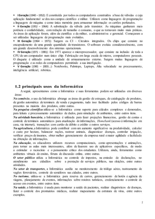 2
IGeração (1940 – 1952): E constituída por todos os computadores construídos a base de válvulas e cuja
aplicação fundamental se deu nos campos científico e militar. Utilizam como linguagem de programação
a linguagem de máquina e como única memória para armazenar informação os cartões perfurados.
II Geração (1952 – 1964): A substituição da válvula pelo transistor. As máquinas ganharam mais
potência e confiabilidade, com redução de tamanho e consumo, o que as tornavam muito mais práticas.
As áreas de aplicação foram, além da científica e da militar, a administrativa e gerencial. Começaram a
ser utilizadas linguagens de programação mais evoluídas.
III Geração (1964 – 1971): Surgem os CI – Circuitos integrados. Os chips que consiste no
encapsulamento de uma grande quantidade de transistores. O software evoluiu consideravelmente, com
um grande desenvolvimento dos sistemas operacionais.
IV Geração (1971 – 1981): Em 1971 aparece o microprocessador, que consiste na inclusão de toda a
CPU de um computador num único chip. Fabricação em larga escala de micros, computadores pessoais.
O disquete é utilizado como a unidade de armazenamento externo. Surgem muitas linguagens de
programação e as redes de computadores permitindo a sua interligação.
V Geração (1981 – 2003...): Notebooks, Palmtops, Laptops, Alta velocidade no processamento,
inteligência artificial, robótica.
1.2 principais usos da Informática
A seguir, apresentamos como a Informática e suas ferramentas podem ser utilizadas em diversas
áreas:
No comércio, o uso da Informática abrange as áreas de gestão de estoques, de catalogação de produtos,
de gestão automática de terminais de venda e pagamento, tudo isso facilitado pelos códigos de barras
presentes na maioria dos produtos, entre outras.
Na pesquisa científica utiliza-se a Informática como suporte para cálculos complexos e demorados,
para leitura e processamento automático de dados, para simulação de ambientes, entre outros itens.
Na atividade bancária, a Informática é utilizada para fazer projeções financeiras, gestão de contas e
controle de terminais automáticos para atualização de informações, Homebank (acesso à informação em
casa, via internet), transações com cartão de débito e crédito e outros serviços.
Na agricultura, a Informática pode contribuir com um aumento significativo na produtividade, calcular
o custo por hectare, balancear rações, rastrear animais, diagnosticar doenças, controlar irrigação,
verificar preços de insumos, obter melhor gerenciamento da empresa rural e maior agilidade e facilidade
na obtenção de informações.
Na educação, os educadores utilizam recursos computacionais, como apresentações e animações,
para tornar as aulas mais interessantes, além de fazerem uso de aplicativos específicos, de modo
a estimular o raciocínio e o pensamento crítico dos estudantes. Utilizam, ainda, ferramentas como
ambientes virtuais de ensino, fóruns de discussão online, entre outras.
O setor público utiliza a Informática no controle de impostos, na emissão de declarações, no
atendimento aos cidadãos sobre a prestação de serviços públicos, nas eleições, entre outras
atividades.
No setor de transportes, a Informática auxilia no monitoramento de tráfego aéreo, rastreamento de
vagões ferroviários, controle de semáforos nas cidades, entre outros.
No turismo, utiliza-se a Informática para reserva de carros, gerenciamento de hotéis e agência de
viagens, planejamento de eventos, informações sobre roteiros turísticos, credenciamento e controle de
acesso em eventos, entre outros itens.
Na saúde, a Informática é usada para monitorar a saúde de pacientes, realizar diagnósticos de doenças,
fazer o controle dos prontuários médicos, realizar mapeamento da estrutura de vírus, entre outros
exemplos.
 