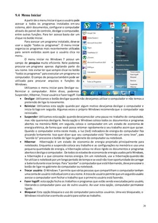 20
9.4 Menu Iniciar
A partirde o menuIniciaré que ousuáriopode
acessar a todos os programas instalados em seu
sistema, abrir documentos, configurar o computador
através do painel de controle, desligar o computador,
entre outras funções. Para ter acesso basta dar um
clique no botão Iniciar.
Para acessar um programa instalado, deve-se
usar a opção “todos os programas”. O menu iniciar
organiza os programas mais recentemente utilizados
para serem exibidos assim que o usuário clica no
menu.
O menu iniciar no Windows 7 possui um
campo de pesquisa muito eficiente. Nele podemos
procurar um programa apenas digitando parte do
seu nome. Isto evitar ter que sempre clicar no botão
“todos os programas” para executar um programa no
computador. O campo de pesquisa também pode ser
utilizado para procurar arquivos e funções do
Windows.
Utilizamos o menu iniciar para Desligar ou
Reiniciar o computador. Além disso, podemos
Suspender, Hibernar,Trocarusuárioe Fazerlogoff.Vamosconhecerumpoucocadauma das opções:
 Desligar: Utilizamos o botão desligar quando não desejamos utilizar o computador e não temos a
pretensão de liga-lo novamente.
 Reiniciar: Utilizamos esta opção quando por algum motivo desejamos desligar o computador e
inicia-lo logo em seguida. Algumas vezes o próprio Windows recomenda que o computador seja
reiniciado.
 Suspender: Utilizamos esta opção quando desejamosdar uma pausa no trabalho do computador,
mas não queremos desliga-lo. Nesta opção o Windows coloca todos os documentos e programas
abertos na memória RAM, em seguida, coloca o computador em um estado de economia de
energia elétrica, de forma que você possa retomar rapidamente o seu trabalho assim que quiser.
Quando o computador entra neste modo, a luz (led) indicadora de energia do computador fica
piscando lentamente. Isso quer dizer que seu computador está “dormindo um sono leve”, para
“acordá-lo” pressione o botão de ligar no gabinete do computador ou notebook.
 Hibernar: Hibernação é um estado de economia de energia projetado principalmente para
notebooks. Enquanto a suspensão coloca seu trabalho e as configurações na memória e usa uma
pequena quantidade de energia, a hibernação coloca no disco rígido os documentos e programas
abertose desligaocomputador. De todososestadosde economiade energiausados peloWindows,
a hibernação é a que consome menos energia. Em um notebook, use a hibernaçãoquandonão
forutilizaro notebook porum longoperíodo de tempoe se você não tiveroportunidade decarregar
a bateriadurante esse tempo.Para“acordar” o computadorque estáhibernando,devepressionaro
botão de ligar no gabinete do computador ou notebook.
 Trocar usuário: O Windows 7 permite que váriaspessoas que compartilham o computadortenham
umacontade usuárioindividualcomoseunome.A trocade usuáriopermite queumsegundousuário
acesse o computador sem fechar o trabalho que o primeiro usuário está fazendo.
 Fazer logoff: esta opção fecha os trabalhos e programas que estão sendo executadaspelo usuário,
liberando o computador para uso de outro usuário. Ao usar esta opção, computador permanece
ligado.
 Bloquear: Esta opção bloqueia o uso do computador para outros usuários. Uma vez bloqueado, o
Windowsirásolicitarasenhadousuáriopara voltarao trabalho.
 