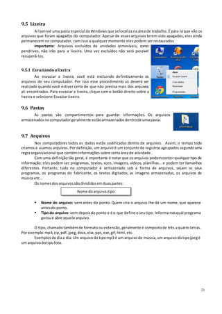 21
9.5 Lixeira
A lixeiraé uma pasta especial doWindows que se localiza na área de trabalho. É para lá que vão os
arquivos que foram apagados do computador. Apesar de esses arquivos terem sido apagados, eles ainda
permanecem no computador, com isso a qualquer momento eles podem ser restaurados.
Importante: Arquivos excluídos de unidades removíveis, como
pendrives, não irão para a lixeira. Uma vez excluídos não será possível
recuperá-los.
9.5.1 Esvaziando alixeira
Ao esvaziar a lixeira, você está excluindo definitivamente os
arquivos do seu computador. Por isso esse procedimento só deverá ser
realizado quando você estiver certo de que não precisa mais dos arquivos
ali encontrados. Para esvaziar a lixeira, clique com o botão direito sobre a
lixeira e selecione Esvaziar lixeira.
9.6 Pastas
As pastas são compartimentos para guardar informações. Os arquivos
armazenadosnocomputadorgeralmente estãoarmazenadosdentrode umapasta.
9.7 Arquivos
Nos computadores todos os dados estão codificados dentro de arquivos. Assim, o tempo todo
criamos e usamos arquivos. Por definição, um arquivo é um conjunto de registros agrupados segundo uma
regra organizacional que contém informações sobre certa área de atividade.
Com uma definição tão geral, é importante é notar que os arquivos podemconter qualquer tipo de
informação: eles podem ser programas, textos, sons, imagens, vídeos, planilhas... e podem ter tamanhos
diferentes. Portanto, tudo no computador é armazenado sob a forma de arquivos, sejam os seus
programas, os programas do fabricante, os textos digitados, as imagens armazenadas, os arquivos de
música etc...
Os nomesdosarquivossãodivididosemduaspartes:
Nome doarquivo.tipo
 Nome do arquivo: vem antes do ponto. Quem cria o arquivo lhe dá um nome, que aparece
antesdo ponto.
 Tipo do arquivo: vem depoisdo ponto e é o que define o seutipo. Informa-nosqual programa
geroue abre aquele arquivo.
O tipo, chamadotambémde formato ouextensão, geralmente é compostode três aquatro letras.
Por exemplo:mp3,zip,pdf,jpeg, docx, xlsx, pps, exe, gif, html, etc.
Exemplosdodiaa dia: Um arquivodo tipomp3 é um arquivode música, um arquivodo tipojpegé
um arquivodotipofoto.
 