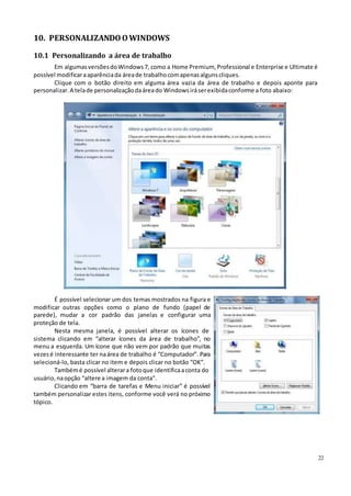 22
10. PERSONALIZANDOOWINDOWS
10.1 Personalizando a área de trabalho
Em algumasversõesdoWindows7, como a Home Premium,Professional e Enterprise e Ultimate é
possível modificaraaparênciada áreade trabalhocomapenasalgunscliques.
Clique com o botão direito em alguma área vazia da área de trabalho e depois aponte para
personalizar. A telade personalizaçãodaáreado Windowsiráserexibidaconforme a foto abaixo:
É possível selecionar um dos temas mostrados na figura e
modificar outras opções como o plano de fundo (papel de
parede), mudar a cor padrão das janelas e configurar uma
proteção de tela.
Nesta mesma janela, é possível alterar os ícones de
sistema clicando em “alterar ícones da área de trabalho”, no
menu a esquerda. Um ícone que não vem por padrão que muitas
vezesé interessante ter naárea de trabalho é “Computador”. Para
selecioná-lo, basta clicar no item e depois clicar no botão “OK”.
Tambémé possível alterara fotoque identificaaconta do
usuário, naopção “altere a imagem da conta”.
Clicando em “barra de tarefas e Menu iniciar” é possível
também personalizar estes itens, conforme você verá no próximo
tópico.
 