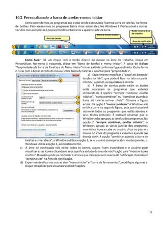23
10.2 Personalizando a barra de tarefas e menu iniciar
Como aprendemos, os programasque estão sendoexecutados ficamnabarra de tarefas, na forma
de botões. Para acessarmos os programas basta clicar sobre eles. No Windows 7 Professional e outras
versõesmaiscompletasé possível modificarbastante aaparênciadestabarra.
Mostrar íconesocultos
Botão mostrar área
de trabalho
Barrade tarefas
Áreade notificação
2
1
Como fazer: Dê um clique com o botão direito do mouse na área de trabalho, clique em
Personalizar. No menu à esquerda, clique em “Barra de tarefas e menu iniciar”. A caixa de diálogo
“PropriedadesdaBarra de Tarefase do Menu Iniciar”irá ser exibidaconforme figuraa direita. Outraforma
é clicar com o botão direito do mouse sobre barra de tarefas e apontar para “propriedades”.
a) Experimente modificar o “Local da barra de
tarefas na tela”, que poderá ficar na tela na parte
d
inferior,superior,àesquerdaouà direita.
b) A barra de tarefas pode exibir os botões
onde aparecem os programas que estamos
utilizando de 3 opções: “sempre combinar, ocultar
a rótulos”, “nunca combinar” ou “combinar quando a
barra de tarefas estiver cheia”. Observe a figura
b
acima. Na opção 1 “nunca combinar” o Windows vai
exibir a barra da segunda figura, veja que é possível
c observar todos os programas que estão abertos e
seus títulos (rótulos). É possível observar que o
Windows não agrupouas janelas dos programas. Na
opção 2 “sempre combinar, ocultar rótulos”, o
Windows agrupa as várias janelas dos programas
num único ícone e cabe ao usuário clicar ou passar o
mouse no ícone do programa e escolher ajanela que
deseja abrir. A opção “combinar quando a barra de
tarefas estiver cheia”, o Windows utiliza a opção 1, se o usuário começar a abrir muitas janelas, o
Windowsutilizaaopção 2, automaticamente.
c) A área de notificação não exibe todos os ícones, alguns ficam escondidos e o usuário pode
visualizar estes ícones clicandona seta que fica ao lado da área de notificação para “mostrar ícones
ocultos”.Ousuáriopode personalizarosíconesque iramaparecernaáreade notificaçãoclicandoem
“personalizar” na Área de notificação.
d) Experimente clicar nas outras abas “menu iniciar” e “barra de ferramentas”, modifique algumas e
clique emaplicarparavisualizarasmodificações.
 