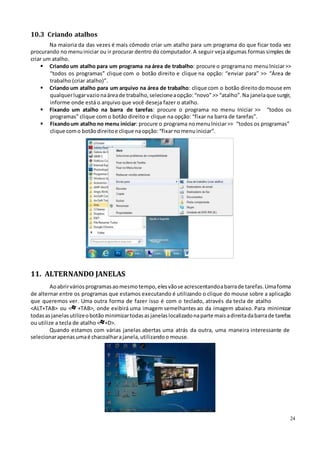 24
10.3 Criando atalhos
Na maioria da das vezes é mais cômodo criar um atalho para um programa do que ficar toda vez
procurando no menuiniciar ou ir procurar dentro do computador.A seguir vejaalgumas formassimples de
criar um atalho.
 Criando um atalho para um programa na área de trabalho: procure o programano menuIniciar>>
“todos os programas” clique com o botão direito e clique na opção: “enviar para” >> “Área de
trabalho (criar atalho)”.
 Criando um atalho para um arquivo na área de trabalho: clique com o botão direitodomouse em
qualquerlugarvazionaáreade trabalho,selecioneaopção:“novo”>> “atalho”.Na janelaque surgir,
informe onde está o arquivo que você deseja fazer o atalho.
 Fixando um atalho na barra de tarefas: procure o programa no menu Iniciar >> “todos os
programas” clique com o botão direito e clique na opção: “fixar na barra de tarefas”.
 Fixandoum atalho no menu iniciar: procure o programa nomenuIniciar>> “todos os programas”
clique como botãodireitoe clique naopção:“fixarnomenuiniciar”.
11. ALTERNANDO JANELAS
Aoabrirváriosprogramasaomesmotempo, elesvãose acrescentandoabarrade tarefas.Umaforma
de alternar entre os programas que estamos executando é utilizando o clique do mouse sobre a aplicação
que queremos ver. Uma outra forma de fazer isso é com o teclado, através da tecla de atalho
<ALT+TAB> ou < +TAB>, onde exibirá uma imagem semelhantes ao da imagem abaixo. Para minimizar
todasasjanelasutilizeobotãominimizartodasasjanelaslocalizadonaparte maisadireitadabarrade tarefas
ou utilize a tecla de atalho < +D>.
Quando estamos com várias janelas abertas uma atrás da outra, uma maneira interessante de
selecionarapenasumaé chacoalharajanela,utilizandoo mouse.
 