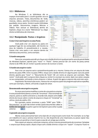 26
12.1 Bibliotecas
No Windows 7, as bibliotecas são os
espaços reservados para o usuário guardar seus os
arquivos pessoais. Fotos, documentos de texto,
músicas, vídeos, planilhas eletrônicas podem ser
guardados nessa pasta. Existem quatro bibliotecas
por padrão: Documentos, Imagens, Músicas e
Vídeos. Para acessar as bibliotecas, dentro do
Explorer, clique no o ícone “Bibliotecas” ou clique
direto na biblioteca de interesse.
12.2 Manipulando Pastas e Arquivos
Como CriarumArquivo ouumaPasta
Você pode criar um arquivo ou pasta em
qualquer lugar de seu computador, até mesmo na
área de trabalho. O procedimento é o mesmo.
Vamos criar uma pasta e um arquivo dentro da
biblioteca documentos, como exemplo.
Criando umapasta
Para criar umapastavaziadê umclique comobotãodireitoemqualquerparte vaziadopainel direito
do Windows Explorer, aponte para “novo” >> “Pasta”. Vamos precisar dar um nome da pasta,vamos
chamá-la de IFRN. Dê um <enter> quando concluir de escrever o nome.
Criando umarquivo vazio:
Para criar um arquivo vazio o procedimentopode ser o mesmo. Vamos criar um arquivo de texto
dentro da pasta IFRN. Entre na pasta IFRN e clique com o botão direito em alguma parte vazia do painel
direito, aponte para “novo” >> “Documento de Texto”. Dê um nome ao arquivo: por exemplo, “Meu
nome”. Você pode abrir o arquivo (dois cliques ou <enter>) e escrever seu nome.Após isso salve o arquivo
no seu computador, utilizando o menu Arquivo >> Salvar. A partir de agora o arquivo não está mais vazio.
Importante:Namaioriadasvezes, iremoscriarumarquivoapartirdo programaaplicativoespecífico,
como por exemplo, o Word, utilizando a opção de salvar.
Renomeando umarquivo oupasta
Àsvezes precisamosmodificaronome de umapastaouarquivo.
A este procedimentodamosonome de “renomear”. Pararenomearum
arquivo, pasta ou atalho selecione-o, clicando nele, depois como botão
direito do mouse sobre o nome do arquivo e clique em “renomear” ou
utilize a tecla de atalho <F2>.
Por exemplo, vamos renomear a pasta “IFRN” para “IFRN –
Documentos”. Se você não estiver vendo a pasta documentos utilize os
botões de navegação na parte superior do Explorer para voltar à pasta
anterior.
Copiando umarquivo oupasta
Muitas vezes precisamos fazer uma cópia de um arquivo para outro local. Por exemplo: se eu faço
um trabalho em casa e preciso imprimi-lo e eu não disponho de uma impressora, eu posso copiar meu
trabalho para um pendrive e levá-lo para a casa de um amigo que a tenha.
Para copiarum arquivo,selecione oarquivo,utilize omesmoprocedimentode renomear:Selecione
o arquivo que deseja copiar, depois clique com o botão direito e clique em “copiar”. O arquivo ficará na
 
