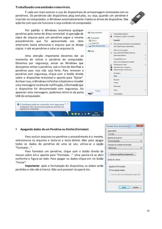28
Trabalhando comunidadesremovíveis.
É cada vez mais comum o uso de dispositivos de armazenagem removíveis com os
pendrives. Os pendrives são dispositivos plug and play, ou seja, quando um pendrive é
inserido no computador, o Windows automaticamente instala os drives do dispositivo. Esta
ação faz com que ele funcione e seja exibido no computador.
Por padrão o Windows reconhece qualquer
pendrive pelo nome de disco removível. A operação de
cópia de arquivo para um pendrive segue o mesmo
procedimento que foi apresentado nos itens
anteriores: basta selecionar o arquivo que se deseja
copiar, ir até ao pendrive e colar os arquivos lá.
Uma atenção importante devemos dar ao
momento de retirar o pendrive do computador.
Devemos por segurança, avisar ao Windows que
desejamos retirar o pendrive, sob o risco de danificar o
pendrive caso isso não seja feito. Para remover o
pendrive com segurança, clique com o botão direito
sobre o dispositivo removível e aponte para “Ejetar”.
Aofazerisso,oWindowsiráfecharoExplorere iráexibir
uma mensagemnaáreade notificação,informandoque
o dispositivo foi desconectado com segurança. Ao
aparecer esta mensagem, podemos retirá-lo da porta
USB do computador.
 Apagando dados de um Pendrive ou Similar(Formatar)
Para excluir arquivos no pendrive o procedimento é o mesmo,
seleciona-se os arquivos e tecla-se a tecla delete. Mas para apagar
todos os dados do pendrive de uma só vez, utiliza-se a opção
“Formatar...”.
Para formatar um pendrive, clique com o botão direito do
mouse sobre ele e aponte para “Formatar...”. Uma janela irá se abrir
conforme a figura ao lado. Para apagar os dados clique em no botão
“Iniciar”.
Importante: após a formatação do dispositivo, os dados serão
perdidos e não vão à lixeira. Não será possível recuperá-los.
 