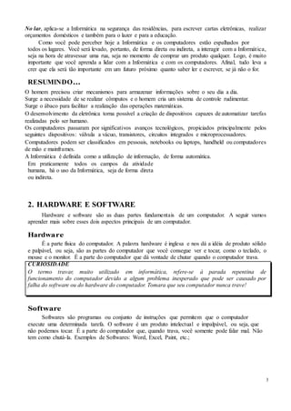 3
No lar, aplica-se a Informática na segurança das residências, para escrever cartas eletrônicas, realizar
orçamentos domésticos e também para o lazer e para a educação.
Como você pode perceber hoje a Informática e os computadores estão espalhados por
todos os lugares. Você será levado, portanto, de forma direta ou indireta, a interagir com a Informática,
seja na hora de atravessar uma rua, seja no momento de comprar um produto qualquer. Logo, é muito
importante que você aprenda a lidar com a Informática e com os computadores. Afinal, tudo leva a
crer que ela será tão importante em um futuro próximo quanto saber ler e escrever, se já não o for.
RESUMINDO...
O homem precisou criar mecanismos para armazenar informações sobre o seu dia a dia.
Surge a necessidade de se realizar cômputos e o homem cria um sistema de controle rudimentar.
Surge o ábaco para facilitar a realização das operações matemáticas.
O desenvolvimento da eletrônica torna possível a criação de dispositivos capazes de automatizar tarefas
realizadas pelo ser humano.
Os computadores passaram por significativos avanços tecnológicos, propiciados principalmente pelos
seguintes dispositivos: válvula a vácuo, transistores, circuitos integrados e microprocessadores.
Computadores podem ser classificados em pessoais, notebooks ou laptops, handheld ou computadores
de mão e mainframes.
A Informática é definida como a utilização de informação, de forma automática.
Em praticamente todos os campos da atividade
humana, há o uso da Informática, seja de forma direta
ou indireta.
2. HARDWARE E SOFTWARE
Hardware e software são as duas partes fundamentais de um computador. A seguir vamos
aprender mais sobre esses dois aspectos principais de um computador.
Hardware
É a parte física do computador. A palavra hardware é inglesa e nos dá a idéia de produto sólido
e palpável, ou seja, são as partes do computador que você consegue ver e tocar, como o teclado, o
mouse e o monitor. É a parte do computador que dá vontade de chutar quando o computador trava.
CURIOSIDADE
O termo travar, muito utilizado em informática, refere-se à parada repentina de
funcionamento do computador devido a algum problema inesperado que pode ser causado por
falha do software ou do hardware do computador. Tomara que seu computador nunca trave!
Software
Softwares são programas ou conjunto de instruções que permitem que o computador
execute uma determinada tarefa. O software é um produto intelectual e impalpável, ou seja, que
não podemos tocar. É a parte do computador que, quando trava, você somente pode falar mal. Não
tem como chutá-la. Exemplos de Softwares: Word, Excel, Paint, etc.;
 