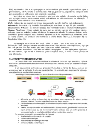 5
Unit) se comunica com a MP para pegar os dados enviados pelo usuário e processá-los. Após o
processamento, a CPU devolve a resposta para a MP, que, por sua vez, disponibiliza a resposta tanto
para as unidades de saída quanto para a memória secundária.
Você deve ter notado que o computador, por meio das unidades de entrada, recebe dados,
que, após processados, são retornados através das unidades de saída em formato de informação. É
importante saber diferenciar dado de informação.
Dado: é algum tipo de material em formato desorganizado que não significa nada isoladamente.
Informação: Informação é o resultado da transformação dos dados em algo útil para o usuário.
Processamento de Dados – É o trabalho realizado pelo computador a fim de obter um resultado prático.
Sistemas Numéricos – É um conjunto de regras que nos permite escrever e ler qualquer número,
utilizando para isto símbolos básicos. O sistema de numeração utilizado é o sistema decimal, assim
denominado por ser composto de 10 elementos agrupados de 10 em 10 (ou base 10). Atualmente, além
do sistema decimal, são utilizados em informática o sistema binário (base 2), o octal (base 8) e o
hexadecimal (base 16).
Por exemplo, se eu disser para você “Trinta e cinco.”, isso é um dado ou uma
Informação? Você consegue entender o sentido desse texto? Não, pois falta um complemento, algo que
faça com que esse valor faça sentido para você. Logo, trinta e cinco é um dado.
No entanto, se eu disser: “Esse livro tem trinta e cinco páginas.”, a frase agora possui significado.
Há um contexto, algo de útil é transmitido para o receptor. Então, o “trinta e cinco” passa a ser
uma informação.
3 - CONCEITOS FUNDAMENTAIS
Um computador é uma máquina composta de elementos físicos do tipo eletrônico, capaz de
realizaruma grande variedade de trabalhoscom alta velocidade e precisão,desde que recebaas instruções
adequadas.
É um equipamento eletrônico que processa informações na forma de dados, podendo ser
programado para a realização de diversas outras tarefas. Foi construído para desempenhar cálculos e
operações lógicas com facilidade e rapidez.
De modogeral, umprocessamentose realizade acordocomo esquemaabaixo:
 A Entrada se refere a algum dado de entrada do processamento, são valores onde o
processo irá atuar. Exemplo: quando clicamos em algum arquivo.
 OProcessamentoé onde osdadosde entradaserãoprocessadosparagerarum determinado
resultado.
 A Saída é simplesmente o resultado de todo o processamento, podendo ser impresso em
papel, armazenadas, ou até mesmo servir como entrada para um outro processo. O
computador exibe os resultados obtidos na tela, mostrando o arquivo.
Em suma umcomputadortemquatrofunçõesbásicas:
 Receberdadose informaçõesde entrada
 Processara informação
 Produzirdadose informaçãode saída
 Armazenardadose informações
 