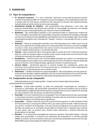 7
5. HARDWARE
5.1 Tipos de computadores
 PC (Personal Computer) – É o mais conhecido. Oprimeiro computador pessoal do mercado
mundial foi lançado pelaIBM. Em funçãodos avanços tecnológicos, essescomputadoresestãocom
os preços cada vez mais baixos, tornando-os mais acessíveis às pessoas. São equipamentos que
realizam desde as tarefas rotineiras até as mais avançadas.
 Workstations (Estação de Trabalho) – São computadores mais poderosos e mais caros. São
máquinas desenvolvidas normalmente para atender as necessidades de empresas, em sistemas
bancários ou para computação gráfica, que requerem maior confiabilidade.
 Notebooks – São computadores portáteis e que reproduzem todos os aspectos dos modelos de
mesa. A vantagemé que podemsertransportados,funcionamcombateriasrecarregáveis,estãocada
vezmaislevese oferecemapossibilidadede você trabalharcomelesemqualquerlugar. Osprimeiros
computadores portáteis eram chamados de “laptops”, maiores e mais pesados do que os atuais
notebooks.
 Netbooks – Classe de computadores portáteis com dimensão pequena ou média, peso leve, de
baixo custo e geralmente utilizados apenasem serviços baseados na Internet, tais como navegação
na web e e-mails. Suas características mais comuns incluem uma pequena tela, conexão sem fio,
mas sem unidade de disco óptico, e um teclado reduzido.
 Palmtop – Cabe na palmada mão e realizaquase todas as tarefas de um PC. É fácil de transportar,
pode ser usado em qualquer lugar ou ocasião, sendo a pouco tempo atrás uma ferramenta muito
utilizada por executivos de empresas, principalmente
 Smartphones – Telefone celular com funcionalidades avançadas que podem ser estendidas por
meiode programasexecutadasnoseusistemaoperacional. Possuiconexãocomredesde dadospara
acessar a Internet, sincronização de dados, agenda de contatos e compromissos etc.
 Internet Tablets - Geralmente possuem as mesmas funções dos smartphones, porém não
funcionam como telefone celular. Tem telas maiores que os smartphones e maior capacidade de
processamento. É operado apenas com os dedos na tela.
 Mainframes – Também chamados de supercomputadores - São computadores com alto poder de
processamento de dados. Algumas aplicações como de sistemas bancários ou de controle de vôos
espaciais, porexemplo,necessitamde computadoresde grande porte comoosmainframes.
5.2 Componentes de um computador
Cadadispositivotemumafunçãoespecífica. A seguirvamos conheceralgunsdosprincipais
componentesdeumcomputador:
 Gabinete – É onde estão instaladas as partes do computador responsáveis por armazenar e
processar as informações. São constituídos normalmente de estrutura metálica, mas já existe no
mercadotambémosgabinetesde estruturaacrílica,transparente ouemcores, porém comospreços
de custo ainda bem mais alto do que os tradicionais (metálicos).
 Placa Mãe– É um itemimportante de um computador.Tem a função de permitirque o processador
se comunique comtodos os periféricosinstalados.É na placa mãe que encontramoso processador,
a memória principal e as conexões para os periféricos.
 Processador – Também conhecido como CPU (Central Processing Unit), ou UCP (Unidade Central
de Processamento). É um pequeno CHIP de silício, que cabe na palma da mão. Podemos dizer que
esse chip é o "cérebro" do computador. É ele que executa os programas, faz os cálculos e toma as
decisões, de acordo com as instruções armazenadas na memória. Daí a importância da memória,
da qual vamos falar no próximo item. Existem vários fabricantes e modelos diferentes de
processadores no mercado.
 Memória – É um dispositivo encarregado de armazenar e guardar informações (dados + cálculos)
usados pelo processador. A memória mais importante do computador é a memória principal
(RAM),no entanto,veremosnopróximoitemque a memóriado computadorpode ser de três tipos
RAM, ROMou para armazenagem de dados do usuário.
 