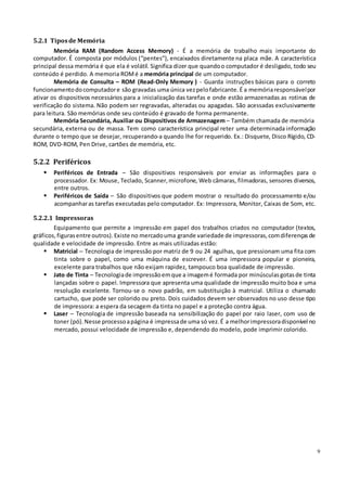 9
5.2.1 Tiposde Memória
Memória RAM (Random Access Memory) - É a memória de trabalho mais importante do
computador. É composta por módulos (“pentes”), encaixados diretamente na placa mãe. A característica
principal dessa memória é que ela é volátil. Significa dizer que quandoo computador é desligado, todo seu
conteúdo é perdido. A memoria ROMé a memória principal de um computador.
Memória de Consulta – ROM (Read-Only Memory ) - Guarda instruções básicas para o correto
funcionamentodocomputadore são gravadas uma única vezpelofabricante.É a memóriaresponsávelpor
ativar os dispositivos necessários para a inicialização das tarefas e onde estão armazenadas as rotinas de
verificação do sistema. Não podem ser regravadas, alteradas ou apagadas. São acessadas exclusivamente
para leitura. São memórias onde seu conteúdo é gravado de forma permanente.
Memória Secundária, Auxiliar ou Dispositivos de Armazenagem – Também chamada de memória
secundária, externa ou de massa. Tem como característica principal reter uma determinada informação
durante o tempo que se desejar, recuperando-a quando lhe for requerido. Ex.: Disquete, Disco Rígido, CD-
ROM, DVD-ROM, Pen Drive, cartões de memória, etc.
5.2.2 Periféricos
 Periféricos de Entrada – São dispositivos responsáveis por enviar as informações para o
processador. Ex: Mouse, Teclado, Scanner, microfone, Web câmaras, filmadoras, sensores diversos,
entre outros.
 Periféricos de Saída – São dispositivos que podem mostrar o resultado do processamento e/ou
acompanharas tarefas executadas pelo computador. Ex: Impressora, Monitor, Caixas de Som, etc.
5.2.2.1 Impressoras
Equipamento que permite a impressão em papel dos trabalhos criados no computador (textos,
gráficos, figurasentre outros). Existe no mercadouma grande variedade de impressoras, comdiferençasde
qualidade e velocidade de impressão. Entre as mais utilizadas estão:
 Matricial – Tecnologia de impressão por matriz de 9 ou 24 agulhas, que pressionam uma fita com
tinta sobre o papel, como uma máquina de escrever. É uma impressora popular e pioneira,
excelente para trabalhos que não exijam rapidez, tampouco boa qualidade de impressão.
 Jato de Tinta – Tecnologiade impressãoemque a imagemé formada por minúsculasgotasde tinta
lançadas sobre o papel. Impressora que apresenta uma qualidade de impressão muito boa e uma
resolução excelente. Tornou-se o novo padrão, em substituição à matricial. Utiliza o chamado
cartucho, que pode ser colorido ou preto. Dois cuidados devem ser observados no uso desse tipo
de impressora: a espera da secagem da tinta no papel e a proteção contra água.
 Laser – Tecnologia de impressão baseada na sensibilização do papel por raio laser, com uso de
toner (pó). Nesse processoapágina é impressade uma só vez. É a melhorimpressoradisponível no
mercado, possui velocidade de impressão e, dependendo do modelo, pode imprimir colorido.
 