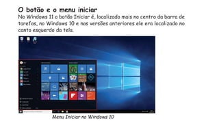 O botão e o menu iniciar
No Windows 11 o botão Iniciar é, localizado mais no centro da barra de
tarefas, no Windows 10 e nas versões anteriores ele era localizado no
canto esquerdo da tela.
Menu Iniciar no Windows 10
 