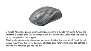 O mouse foi criado para ajudar na utilização do PC, o mouse tem como função mo-
vimentar o cursor pela tela do computador. Foi criado pela Xerox mas somente se
tornou um produto com a Apple.
Atualmente os mouses mais comuns possuem, dois botões e um scroll (scroll é a rodi-
nha que fica entre os dois botões do mouse) utilizado para rolar a tela, eles são ópticos e
existem até modelos que não tem fio.
 