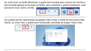 Se você clicar no botão Minimizar a janela será enviada para a barra de tarefas e
será exibida apenas no formato do botão, para visualizar a janela novamente, você
precisará clicar sobre o botão.
Se a janela estiver maximizada (ocupando toda a tela), o botão do meio será o Res-
taurar, ao clicar nele, a janela será restaurada, deixando de ocupar toda a tela.
 