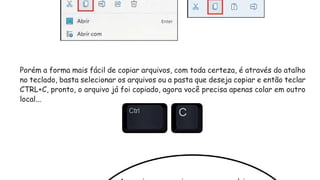 Porém a forma mais fácil de copiar arquivos, com toda certeza, é através do atalho
no teclado, basta selecionar os arquivos ou a pasta que deseja copiar e então teclar
CTRL+C, pronto, o arquivo já foi copiado, agora você precisa apenas colar em outro
local...
 