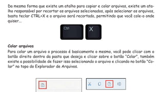 Colar arquivos
Para colar um arquivo o processo é basicamente o mesmo, você pode clicar com o
botão direito dentro da pasta que deseja e clicar sobre o botão “Colar”, também
existe a possibilidade de fazer isso selecionando o arquivo e clicando no botão "Co-
lar" no topo do Explorador de Arquivos.
Da mesma forma que existe um atalho para copiar e colar arquivos, existe um ata-
lho responsável por recortar os arquivos selecionados, após selecionar os arquivos,
basta teclar CTRL+X e o arquivo será recortado, permitindo que você cole-o onde
quiser...
 