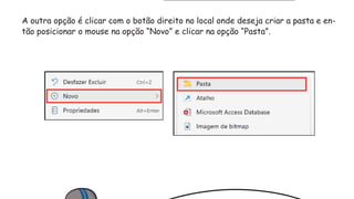A outra opção é clicar com o botão direito no local onde deseja criar a pasta e en-
tão posicionar o mouse na opção “Novo” e clicar na opção “Pasta”.
 