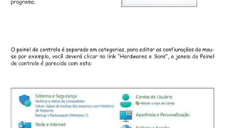 programa.
O painel de controle é separado em categorias, para editar as confiurações do mou-
se por exemplo, você deverá clicar no link “Hardwares e Sons”, a janela do Painel
de controle é parecida com esta:
 