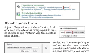 Alterando o ponteiro do mouse
A janela “Propriedades de Mouse” abrirá, é nela
onde você pode alterar as configurações do mou-
se, clicando na guia “Ponteiro” você terá acesso ao
painel abaixo...
Você pode utilizar o campo “Esque-
ma” para escolher umas das confi-
gurações predefinidas pelo Windo-
ws, após selecionar a configuração
 