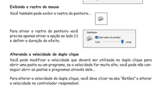 Exibindo o rastro do mouse
Você também pode exibir o rastro do ponteiro...
Para ativar o rastro do ponteiro você
precisa apenas ativar a opção ao lado (>)
e definir a duração do efeito.
Alterando a velocidade do duplo clique
Você pode modificar a velocidade que deverá ser utilizada no duplo clique para
abrir uma pasta ou um programa, se a velocidade for muito alta, você pode não con-
seguir abrir as pastas e programas através dele...
Para alterar a velocidade do duplo clique, você deve clicar na aba “Botões” e alterar
a velocidade no controlador responsável.
 