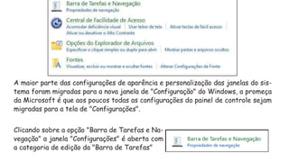 A maior parte das configurações de aparência e personalização das janelas do sis-
tema foram migradas para a nova janela de "Configuração" do Windows, a promeça
da Microsoft é que aos poucos todas as configurações do painel de controle sejam
migradas para a tela de "Configurações".
Clicando sobre a opção "Barra de Tarefas e Na-
vegação" a janela "Configurações" é aberta com
a categoria de edição da "Barra de Tarefas"
 