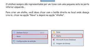 O atalhos sempre são representados por um ícone com uma pequena seta na parte
inferior esquerda...
Para criar um atalho, você deve clicar com o botão direito no local onde deseja
cria-lo, clicar na opção “Novo” e depois na opção “Atalho”.
 