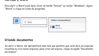 Abrindo o Word
Para abrir o Word você deve clicar no botão “Iniciar” ou teclar “Windows”, digite
“Word” e clique no ícone do programa
Criando documentos
Ao abrir o Word, ele apresentará uma tela que permite que você abra os arquivos
recentes ou crie novos arquivos, para criar um arquivo, clique na opção “Documento
em branco”
 
