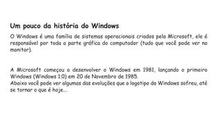 Um pouco da história do Windows
O Windows é uma família de sistemas operacionais criados pela Microsoft, ele é
responsável por toda a parte gráfica do computador (tudo que você pode ver no
monitor).
A Microsoft começou a desenvolver o Windows em 1981, lançando o primeiro
Windows (Windows 1.0) em 20 de Novembro de 1985.
Abaixo você pode ver algumas das evoluções que o logotipo do Windows sofreu, até
se tornar o que é hoje...
 