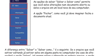A diferença entre “Salvar” e “Salvar como...” é a seguinte: Se o arquivo que você
estiver editando já estiver salvo em alguma pasta no computador (no caso de alte-
As opções de salvar "Salvar e Salvar como" permite
que você salve alterações num documento aberto ou
salve o arquivo em um local novo do seu computador.
A opção "Fechar", como você já deve imaginar fecha o
documento atual.
 