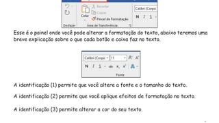 Esse é o painel onde você pode alterar a formatação do texto, abaixo teremos uma
breve explicação sobre o que cada botão e caixa faz no texto.
A identificação (1) permite que você altere a fonte e o tamanho do texto.
A identificação (2) permite que você aplique efeitos de formatação no texto.
A identificação (3) permite alterar a cor do seu texto.
.
 