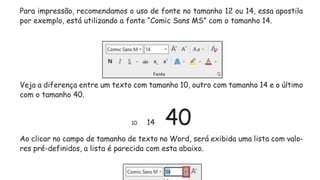 Para impressão, recomendamos o uso de fonte no tamanho 12 ou 14, essa apostila
por exemplo, está utilizando a fonte “Comic Sans MS” com o tamanho 14.
Veja a diferença entre um texto com tamanho 10, outro com tamanho 14 e o último
com o tamanho 40.
10 14 40
Ao clicar no campo de tamanho de texto no Word, será exibida uma lista com valo-
res pré-definidos, a lista é parecida com esta abaixo.
 