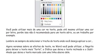 Você pode utilizar mais de uma cor no texto, pode até mesmo utilizar uma cor
por letra, porém isso não é recomendado para um texto sério, ou um trabalho por
exemplo.
Lembre-se sempre de selecionar o trecho do texto onde você deseja aplicar a cor...
Agora veremos sobre os efeitos de texto, no Word você pode utilizar, o Negrito
para deixar o texto mais “forte”, o Itálico que deixa o texto inclinado e o Subli-
nhado que deixa o texto marcado com uma linha abaixo dele.
 
