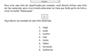 Para criar uma lista de classificados por exemplo, você deverá utilizar uma lista
do tipo numerada, para cria-la basta selecionar os itens que farão parte da lista e
clicar no botão “Numeração” .
Veja abaixo um exemplo de uma lista numerada
 