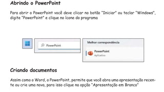 Abrindo o PowerPoint
Para abrir o PowerPoint você deve clicar no botão “Iniciar” ou teclar “Windows”,
digite “PowerPoint” e clique no ícone do programa
Criando documentos
Assim como o Word, o PowerPoint, permite que você abra uma apresentação recen-
te ou crie uma nova, para isso clique na opção “Apresentação em Branco”
 