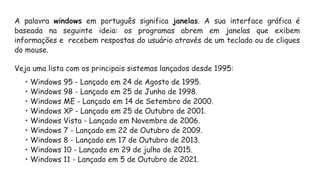 A palavra windows em português significa janelas. A sua interface gráfica é
baseada na seguinte ideia: os programas abrem em janelas que exibem
informações e recebem respostas do usuário através de um teclado ou de cliques
do mouse.
Veja uma lista com os principais sistemas lançados desde 1995:
• Windows 95 - Lançado em 24 de Agosto de 1995.
• Windows 98 - Lançado em 25 de Junho de 1998.
• Windows ME - Lançado em 14 de Setembro de 2000.
• Windows XP - Lançado em 25 de Outubro de 2001.
• Windows Vista - Lançado em Novembro de 2006.
• Windows 7 - Lançado em 22 de Outubro de 2009.
• Windows 8 - Lançado em 17 de Outubro de 2013.
• Windows 10 - Lançado em 29 de julho de 2015.
• Windows 11 - Lançado em 5 de Outubro de 2021.
 
