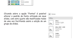 Clicando sobre a opção "Fontes" é possível
alterar o padrão da fonte utilizada em seus
slides, com este ajuste são modificados todos
de uma vez facilitando assim a edição de um
grupo de slides.
 