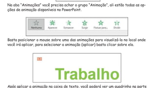 Na aba “Animações” você precisa achar o grupo “Animação”, ali estão todas as op-
ções de animação disponíveis no PowerPoint.
Basta posicionar o mouse sobre uma das animações para visualizá-la no local onde
você irá aplicar, para selecionar a animação (aplicar) basta clicar sobre ela.
Após aplicar a animação na caixa de texto, você poderá ver um quadrinho na parte
 