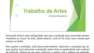 Você pode alterar essa configuração, para que a animação seja executada automa-
ticamente ao trocar de slide, dessa maneira, você só irá clicar com o mouse para
avançar os slides...
Para ajustar a animação, você deve primeiramente, selecionar a animação que de-
seja ajustar, para selecionar a animação, basta clicar no quadradinho com o número
da animação, lembre-se que para visualizar o quadro com o número da animação,
 