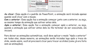 Ao clicar: Essa opção é a padrão do PowerPoint, a animação será iniciada apenas
quando você clicar com o mouse.
Com o anterior: Essa opção faz a animação começar junto com a anterior, ou seja,
ao mesmo tempo da animação que estiver antes dela.
Após o anterior: Essa opção faz a animação começar após a anterior, ou seja,
quando a animação que estiver antes dela na fila terminar de ser executada, ela
iniciará.
Para deixar as animações automáticas, você deve aplicar o modo “Após o anterior”
em todas elas, dessa maneira, as animações serão iniciadas logo após a troca do
slide, sendo assim, você só precisará clicar para trocar os slides (como já era feito
sem as animações).
 
