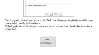 Com o segundo slide ativo, basta teclar TAB para alterar a criação de um slide novo
para o subtítulo do slide anterior.
O TAB pode ser utilizado para criar um novo item no slide, basta teclar enter e
então TAB.
 