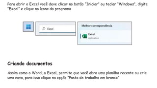 Para abrir o Excel você deve clicar no botão “Iniciar” ou teclar “Windows”, digite
“Excel” e clique no ícone do programa
Criando documentos
Assim como o Word, o Excel, permite que você abra uma planilha recente ou crie
uma nova, para isso clique na opção “Pasta de trabalho em branco”
 
