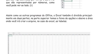 que são representadas por letras e LINHAS
que são representadas por números, como
você pode ver ao lado. (>)
Assim como os outros programas do Office, o Excel também é dividido principal-
mente em duas partes, na parte superior temos a faixa de opções e abaixo a área
onde você irá criar o arquivo, no caso do excel, as tabelas.
 